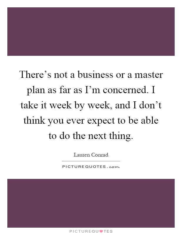 There's not a business or a master plan as far as I'm concerned. I take it week by week, and I don't think you ever expect to be able to do the next thing Picture Quote #1