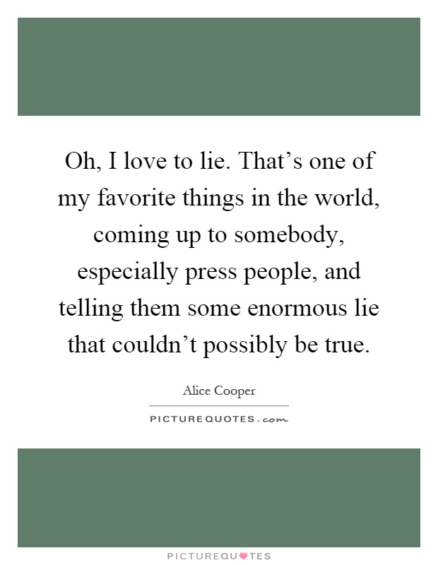 Oh, I love to lie. That's one of my favorite things in the world, coming up to somebody, especially press people, and telling them some enormous lie that couldn't possibly be true Picture Quote #1