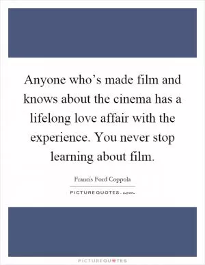 Anyone who’s made film and knows about the cinema has a lifelong love affair with the experience. You never stop learning about film Picture Quote #1