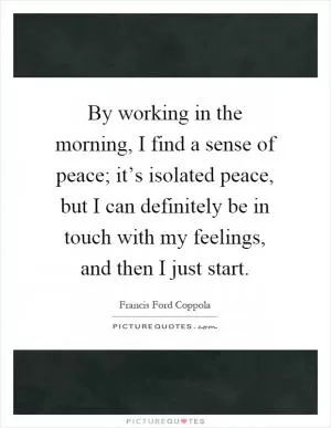 By working in the morning, I find a sense of peace; it’s isolated peace, but I can definitely be in touch with my feelings, and then I just start Picture Quote #1