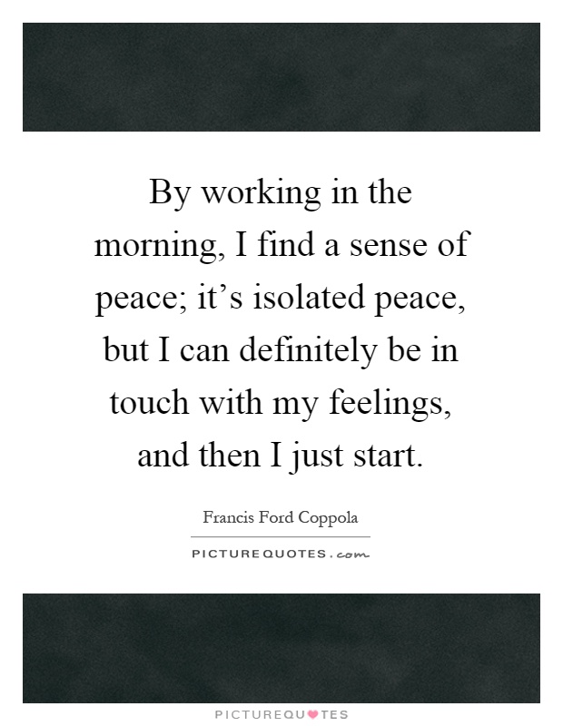 By working in the morning, I find a sense of peace; it's isolated peace, but I can definitely be in touch with my feelings, and then I just start Picture Quote #1