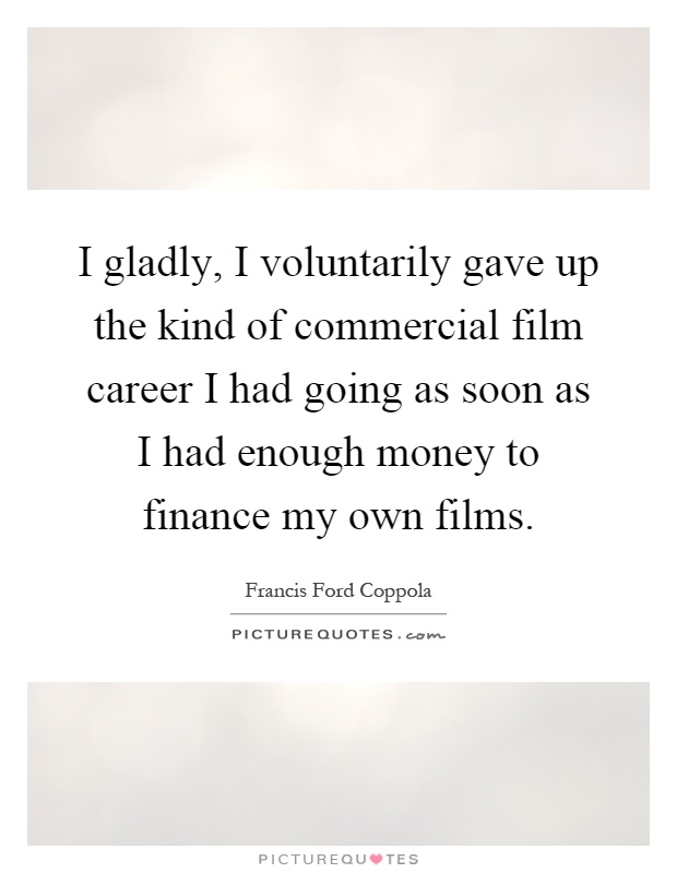 I gladly, I voluntarily gave up the kind of commercial film career I had going as soon as I had enough money to finance my own films Picture Quote #1