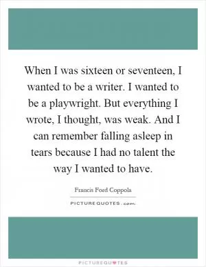 When I was sixteen or seventeen, I wanted to be a writer. I wanted to be a playwright. But everything I wrote, I thought, was weak. And I can remember falling asleep in tears because I had no talent the way I wanted to have Picture Quote #1