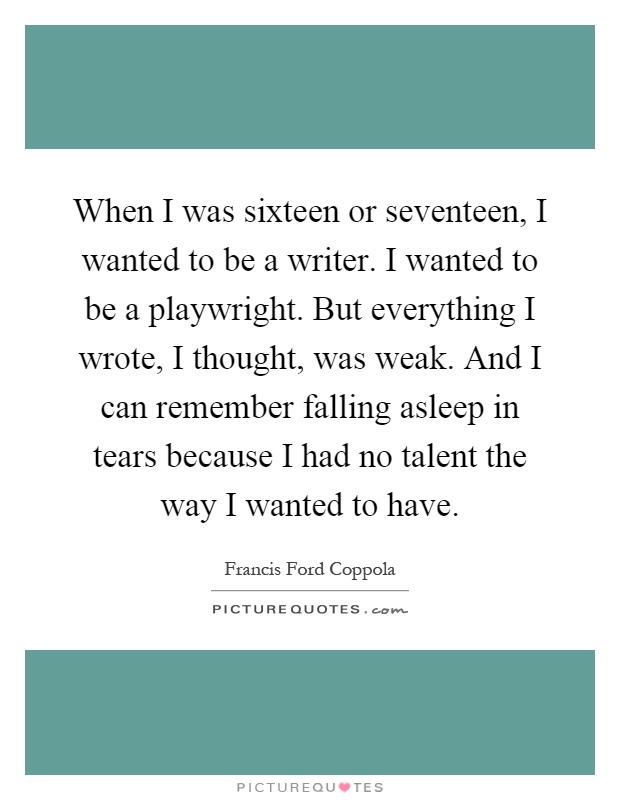 When I was sixteen or seventeen, I wanted to be a writer. I wanted to be a playwright. But everything I wrote, I thought, was weak. And I can remember falling asleep in tears because I had no talent the way I wanted to have Picture Quote #1