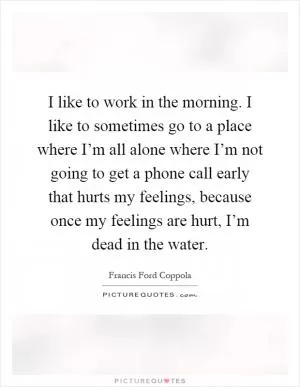 I like to work in the morning. I like to sometimes go to a place where I’m all alone where I’m not going to get a phone call early that hurts my feelings, because once my feelings are hurt, I’m dead in the water Picture Quote #1