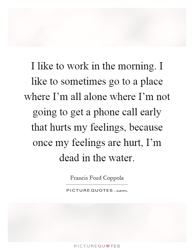 I like to work in the morning. I like to sometimes go to a place where I'm all alone where I'm not going to get a phone call early that hurts my feelings, because once my feelings are hurt, I'm dead in the water Picture Quote #1