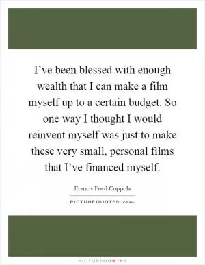 I’ve been blessed with enough wealth that I can make a film myself up to a certain budget. So one way I thought I would reinvent myself was just to make these very small, personal films that I’ve financed myself Picture Quote #1