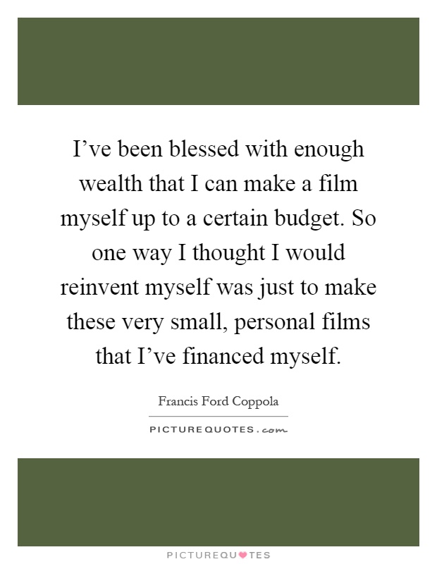 I've been blessed with enough wealth that I can make a film myself up to a certain budget. So one way I thought I would reinvent myself was just to make these very small, personal films that I've financed myself Picture Quote #1