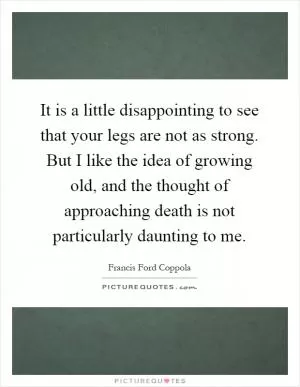 It is a little disappointing to see that your legs are not as strong. But I like the idea of growing old, and the thought of approaching death is not particularly daunting to me Picture Quote #1