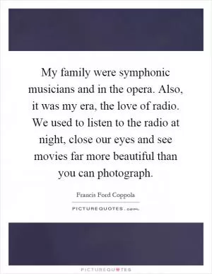 My family were symphonic musicians and in the opera. Also, it was my era, the love of radio. We used to listen to the radio at night, close our eyes and see movies far more beautiful than you can photograph Picture Quote #1