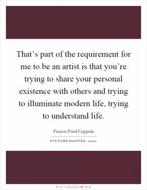 That’s part of the requirement for me to be an artist is that you’re trying to share your personal existence with others and trying to illuminate modern life, trying to understand life Picture Quote #1