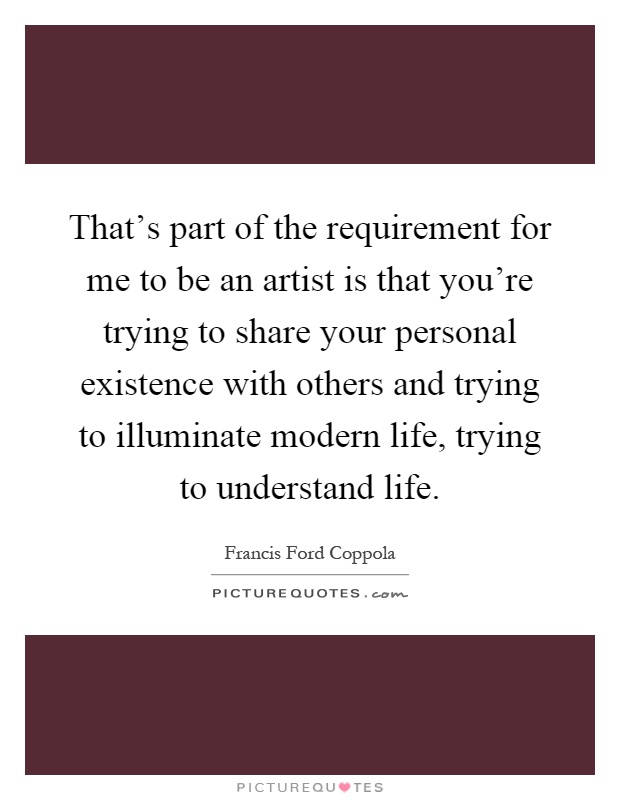 That's part of the requirement for me to be an artist is that you're trying to share your personal existence with others and trying to illuminate modern life, trying to understand life Picture Quote #1