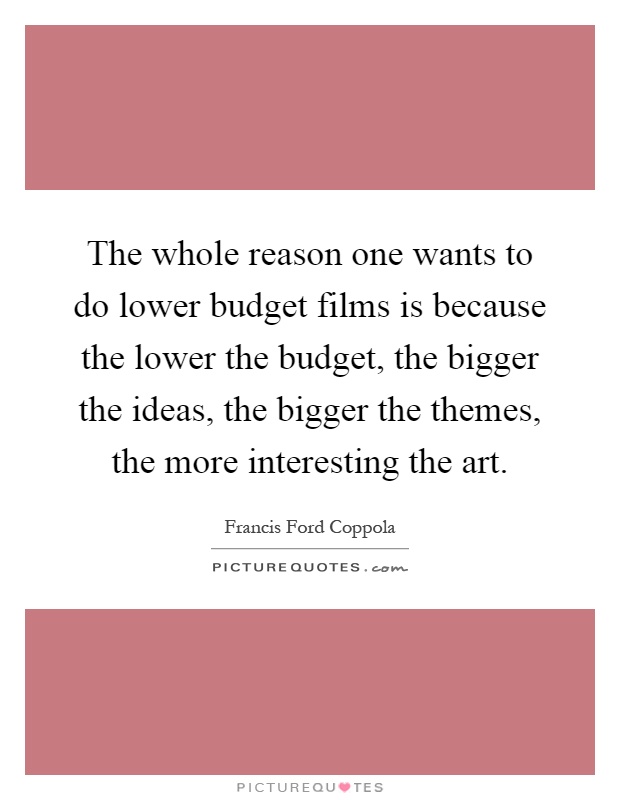 The whole reason one wants to do lower budget films is because the lower the budget, the bigger the ideas, the bigger the themes, the more interesting the art Picture Quote #1