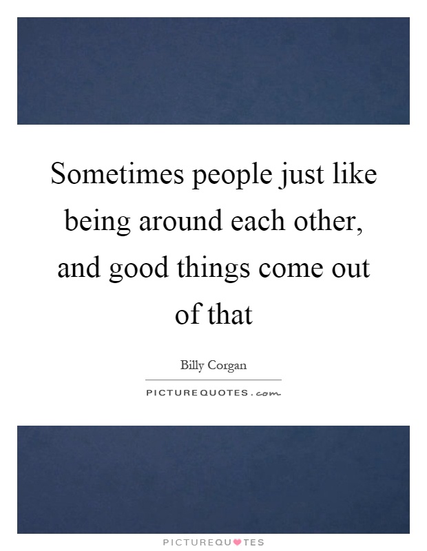 Sometimes people just like being around each other, and good things come out of that Picture Quote #1