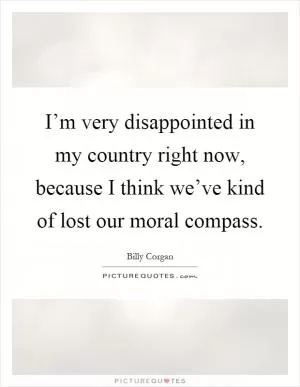 I’m very disappointed in my country right now, because I think we’ve kind of lost our moral compass Picture Quote #1