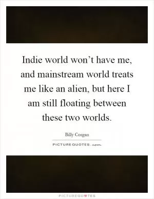 Indie world won’t have me, and mainstream world treats me like an alien, but here I am still floating between these two worlds Picture Quote #1