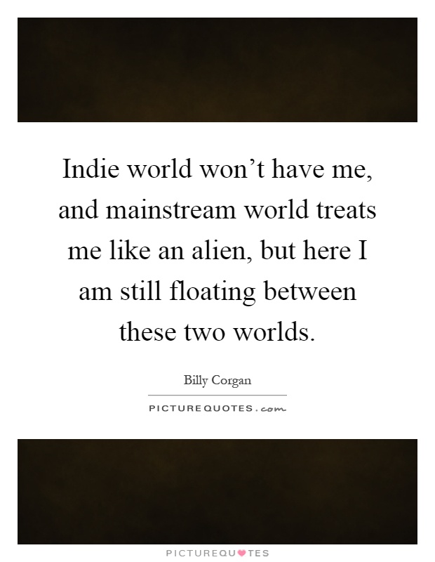 Indie world won't have me, and mainstream world treats me like an alien, but here I am still floating between these two worlds Picture Quote #1