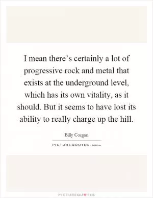 I mean there’s certainly a lot of progressive rock and metal that exists at the underground level, which has its own vitality, as it should. But it seems to have lost its ability to really charge up the hill Picture Quote #1