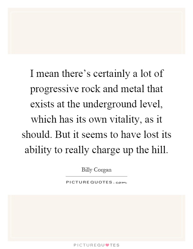 I mean there's certainly a lot of progressive rock and metal that exists at the underground level, which has its own vitality, as it should. But it seems to have lost its ability to really charge up the hill Picture Quote #1