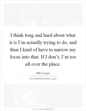I think long and hard about what it is I’m actually trying to do, and then I kind of have to narrow my focus into that. If I don’t, I’m too all over the place Picture Quote #1