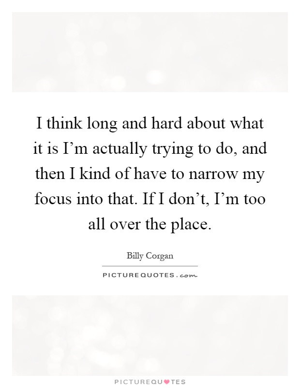 I think long and hard about what it is I'm actually trying to do, and then I kind of have to narrow my focus into that. If I don't, I'm too all over the place Picture Quote #1