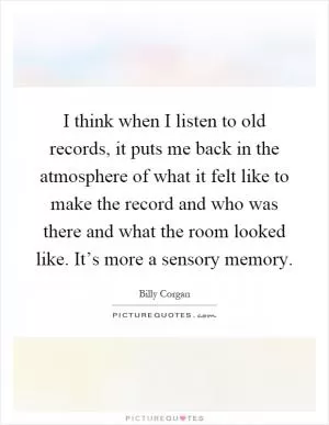 I think when I listen to old records, it puts me back in the atmosphere of what it felt like to make the record and who was there and what the room looked like. It’s more a sensory memory Picture Quote #1
