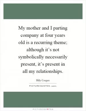 My mother and I parting company at four years old is a recurring theme; although it’s not symbolically necessarily present, it’s present in all my relationships Picture Quote #1