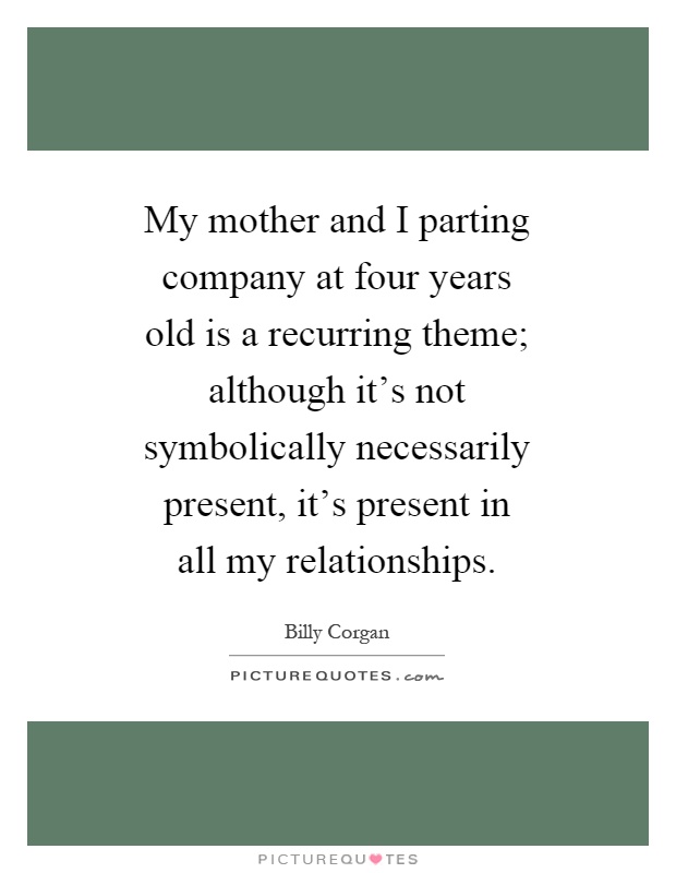 My mother and I parting company at four years old is a recurring theme; although it's not symbolically necessarily present, it's present in all my relationships Picture Quote #1