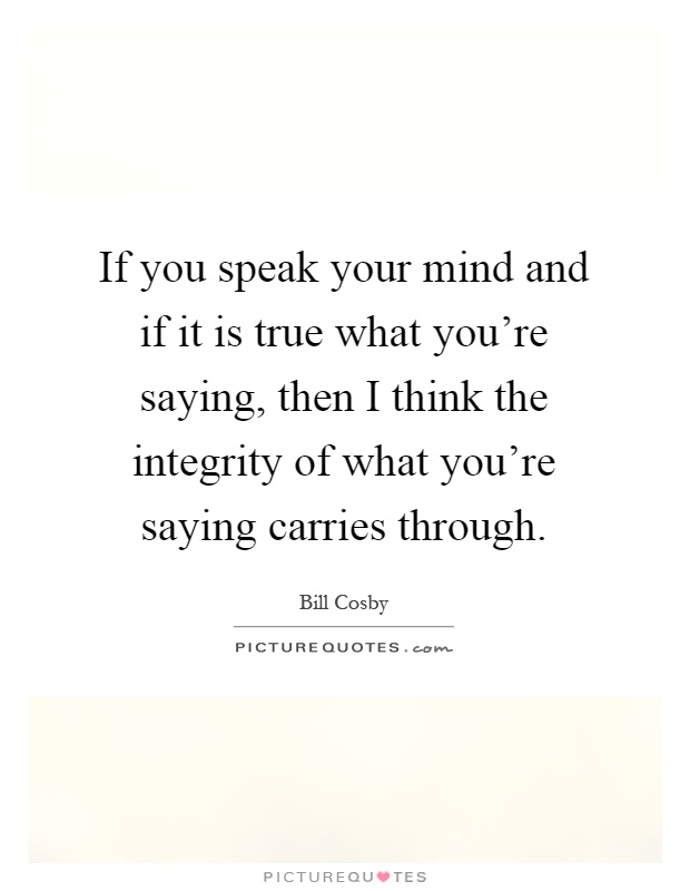 If you speak your mind and if it is true what you're saying, then I think the integrity of what you're saying carries through Picture Quote #1