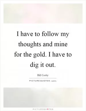 I have to follow my thoughts and mine for the gold. I have to dig it out Picture Quote #1