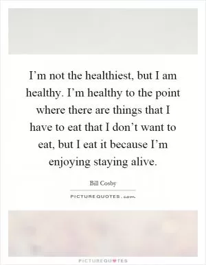 I’m not the healthiest, but I am healthy. I’m healthy to the point where there are things that I have to eat that I don’t want to eat, but I eat it because I’m enjoying staying alive Picture Quote #1