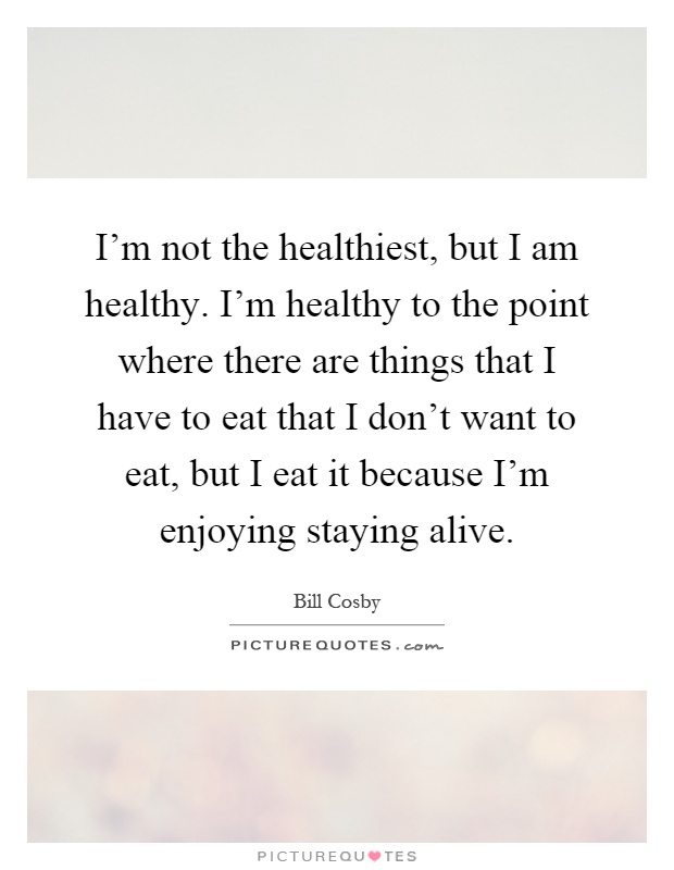 I'm not the healthiest, but I am healthy. I'm healthy to the point where there are things that I have to eat that I don't want to eat, but I eat it because I'm enjoying staying alive Picture Quote #1