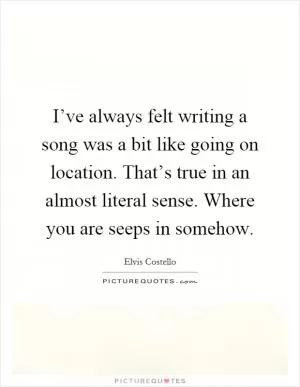 I’ve always felt writing a song was a bit like going on location. That’s true in an almost literal sense. Where you are seeps in somehow Picture Quote #1