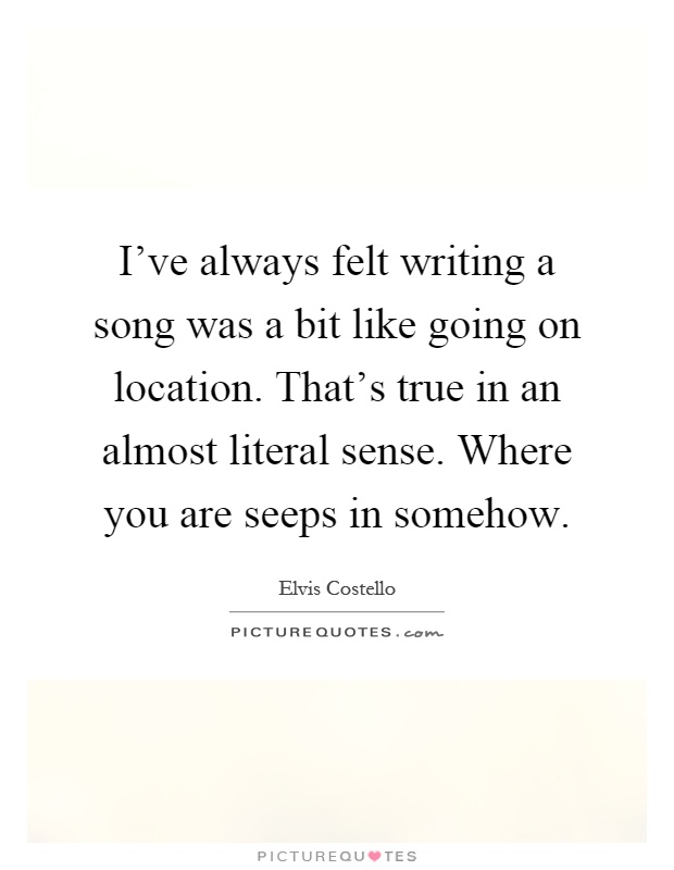 I've always felt writing a song was a bit like going on location. That's true in an almost literal sense. Where you are seeps in somehow Picture Quote #1