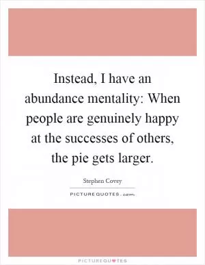 Instead, I have an abundance mentality: When people are genuinely happy at the successes of others, the pie gets larger Picture Quote #1