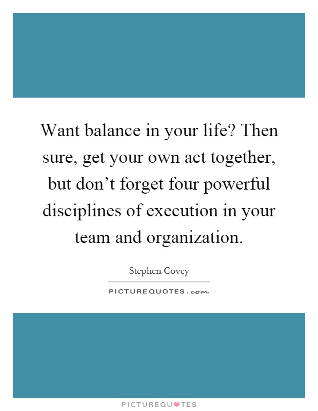 Want balance in your life? Then sure, get your own act together, but don't forget four powerful disciplines of execution in your team and organization Picture Quote #1
