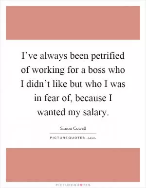 I’ve always been petrified of working for a boss who I didn’t like but who I was in fear of, because I wanted my salary Picture Quote #1