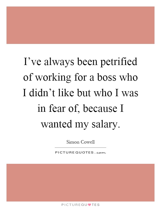 I've always been petrified of working for a boss who I didn't like but who I was in fear of, because I wanted my salary Picture Quote #1