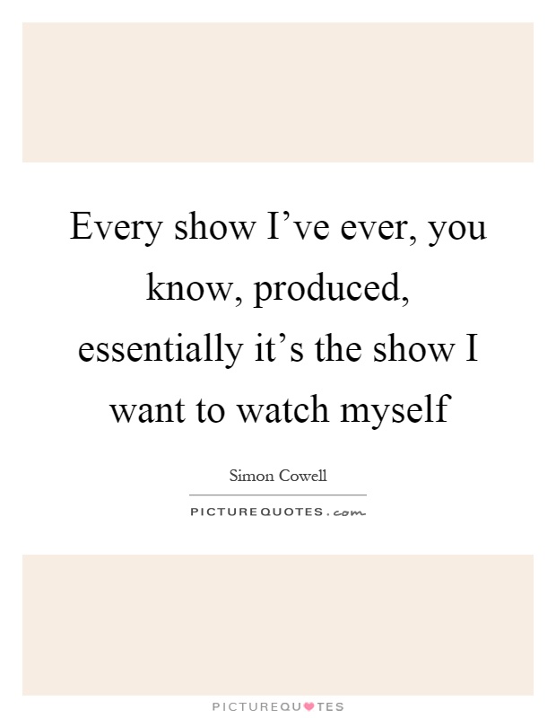 Every show I've ever, you know, produced, essentially it's the show I want to watch myself Picture Quote #1