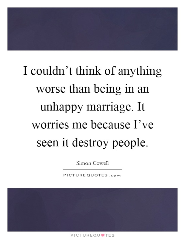 I couldn't think of anything worse than being in an unhappy marriage. It worries me because I've seen it destroy people Picture Quote #1