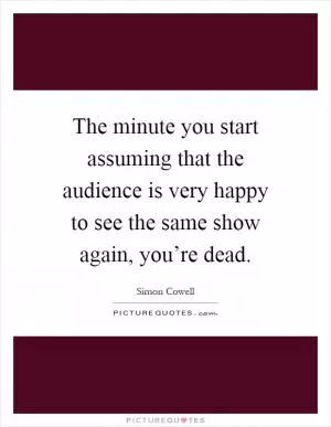 The minute you start assuming that the audience is very happy to see the same show again, you’re dead Picture Quote #1