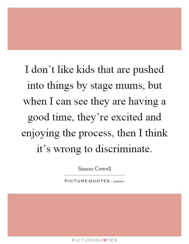 I don't like kids that are pushed into things by stage mums, but when I can see they are having a good time, they're excited and enjoying the process, then I think it's wrong to discriminate Picture Quote #1