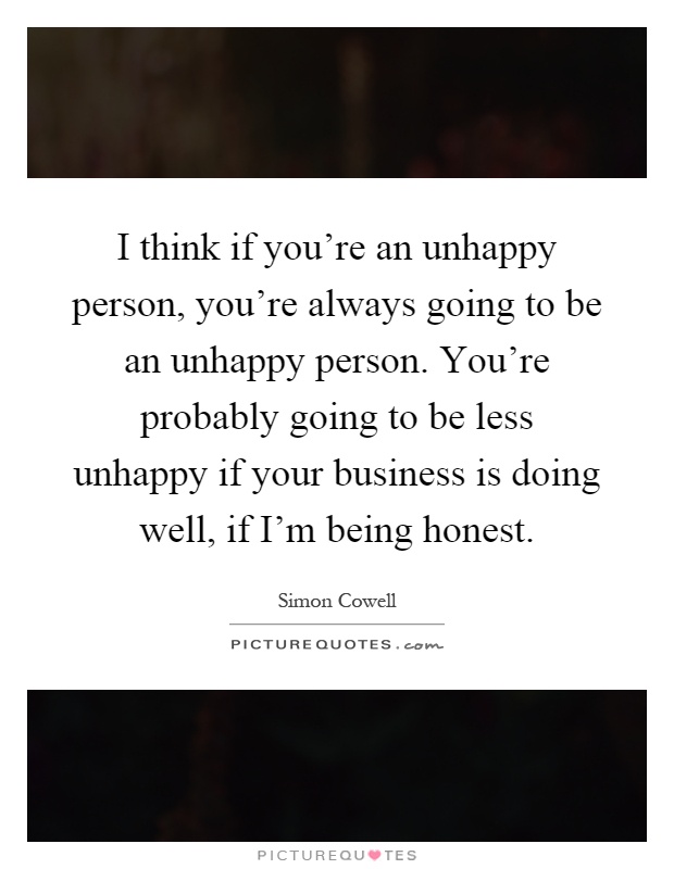 I think if you're an unhappy person, you're always going to be an unhappy person. You're probably going to be less unhappy if your business is doing well, if I'm being honest Picture Quote #1
