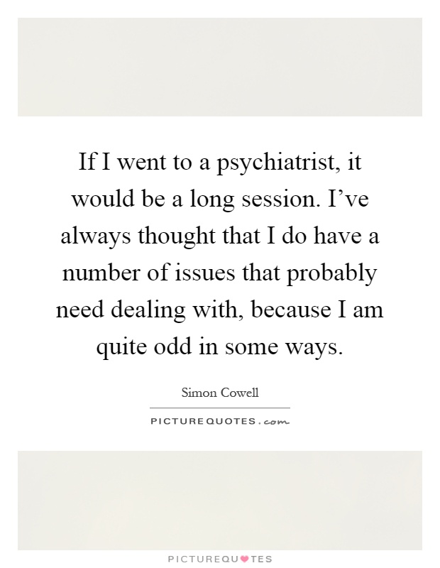 If I went to a psychiatrist, it would be a long session. I've always thought that I do have a number of issues that probably need dealing with, because I am quite odd in some ways Picture Quote #1