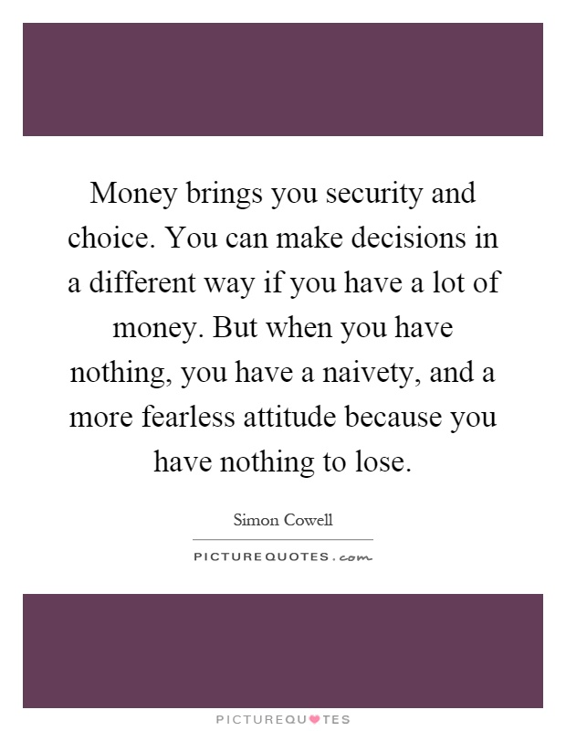 Money brings you security and choice. You can make decisions in a different way if you have a lot of money. But when you have nothing, you have a naivety, and a more fearless attitude because you have nothing to lose Picture Quote #1