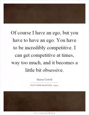 Of course I have an ego, but you have to have an ego. You have to be incredibly competitive. I can get competitive at times, way too much, and it becomes a little bit obsessive Picture Quote #1