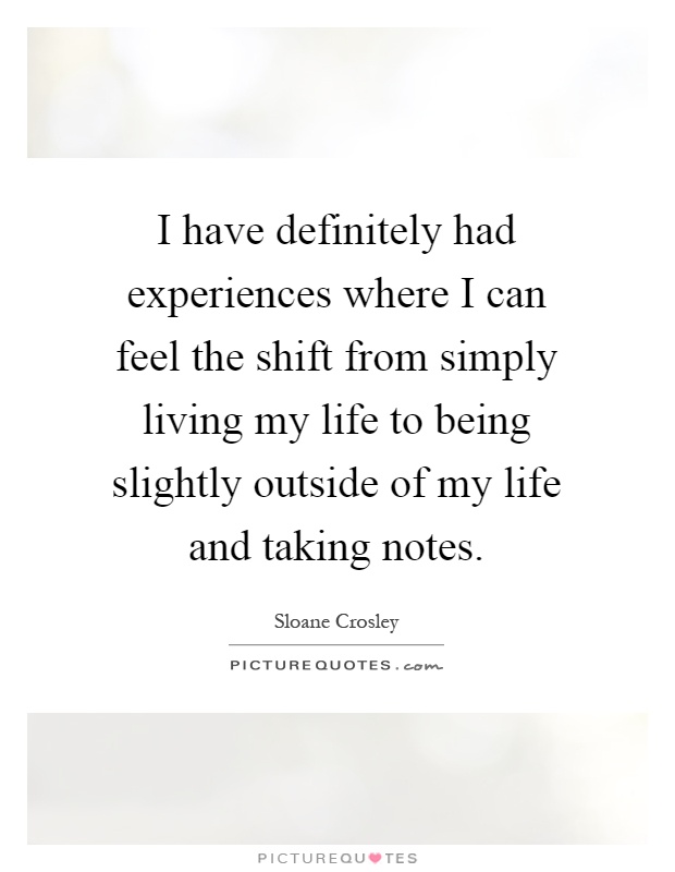 I have definitely had experiences where I can feel the shift from simply living my life to being slightly outside of my life and taking notes Picture Quote #1