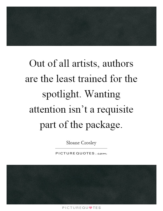Out of all artists, authors are the least trained for the spotlight. Wanting attention isn't a requisite part of the package Picture Quote #1
