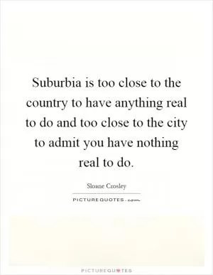 Suburbia is too close to the country to have anything real to do and too close to the city to admit you have nothing real to do Picture Quote #1
