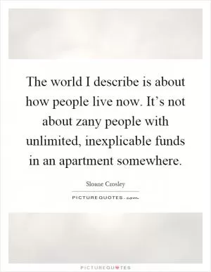 The world I describe is about how people live now. It’s not about zany people with unlimited, inexplicable funds in an apartment somewhere Picture Quote #1
